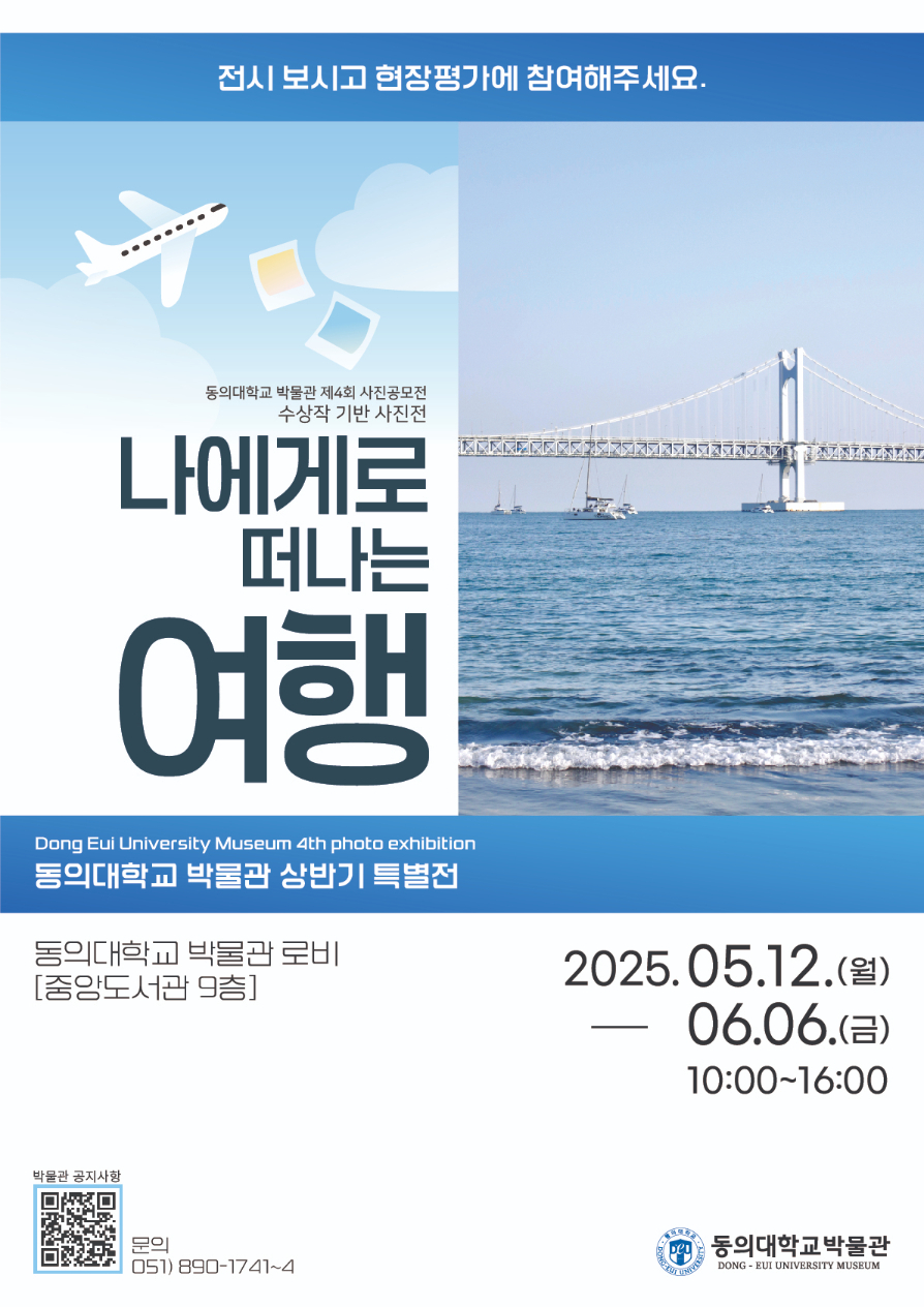 전시 보시고 현장평가에 참여해주세요. / 동의대학교 박물관 제4회 사진공모전 수상작 기반 사진전 / 나에게로 떠나는 여행 / Dong Eui University Museum 4th photo exhibition / 동의대학교 박물관 상반기 특별전 / 동의대학교 박물관 로비 [중앙도서관 9층] / 2025.05.12.(월) - 06.06.(금) 10:00 ~ 16:00 / 박물관 공지사항(https://www.deu.ac.kr/www/deu-museum-notice.do?mode=view&articleNo=69405&article.offset=0&articleLimit=10) 문의 051) 890-1741~4 / 동의대학교 박물관 DONG - EUI UNIVERSITY MUSEUM